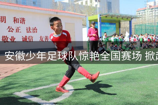 安徽少年足球队惊艳全国赛场 掀起青少年足球新篇章